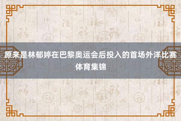 原来是林郁婷在巴黎奥运会后投入的首场外洋比赛体育集锦