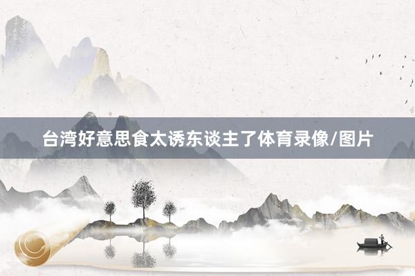 台湾好意思食太诱东谈主了体育录像/图片