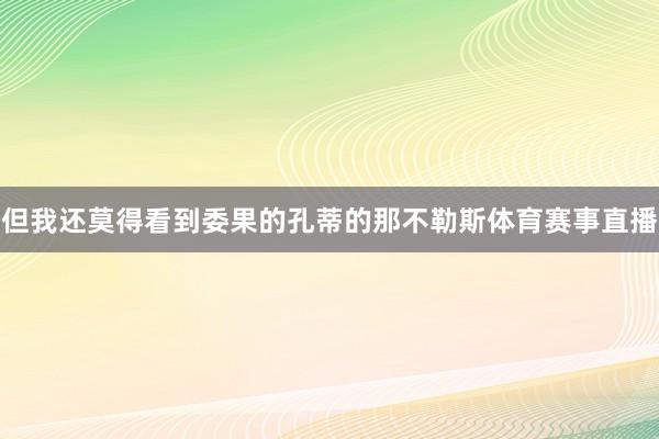 但我还莫得看到委果的孔蒂的那不勒斯体育赛事直播