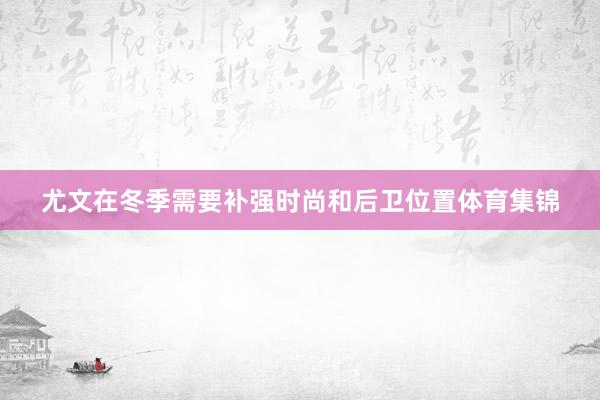 尤文在冬季需要补强时尚和后卫位置体育集锦