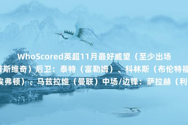 WhoScored英超11月最好威望（至少出场3次）门将：穆里奇（伊普斯维奇）后卫：泰特（富勒姆）、科林斯（布伦特福德）、塔尔科夫斯基（埃弗顿）、马兹拉维（曼联）中场/边锋：萨拉赫（利物浦）、B费（曼联）、库尼亚（狼队）、达姆斯高（布伦特福德）先锋：索兰克（热刺）、若昂-佩德罗（布莱顿）    体育赛事直播