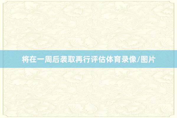 将在一周后袭取再行评估体育录像/图片