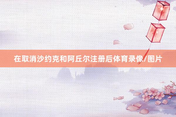 在取消沙约克和阿丘尔注册后体育录像/图片