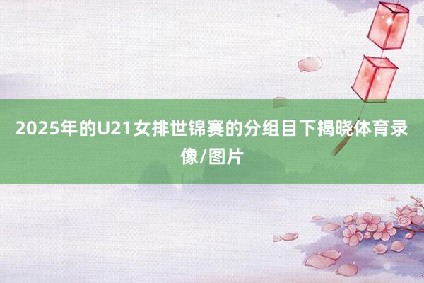 2025年的U21女排世锦赛的分组目下揭晓体育录像/图片