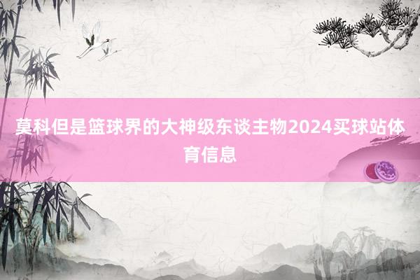莫科但是篮球界的大神级东谈主物2024买球站体育信息