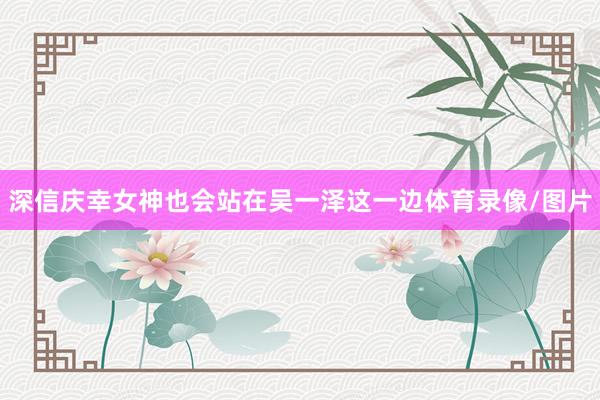 深信庆幸女神也会站在吴一泽这一边体育录像/图片