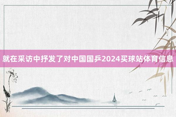 就在采访中抒发了对中国国乒2024买球站体育信息