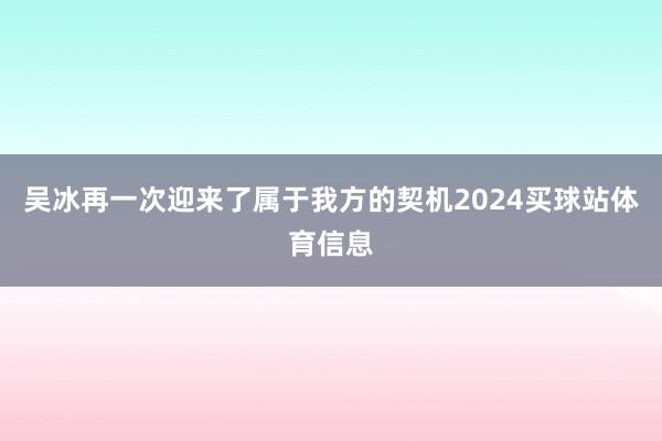 吴冰再一次迎来了属于我方的契机2024买球站体育信息