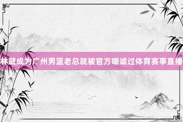 林葳成为广州男篮老总就被官方嘲谑过体育赛事直播