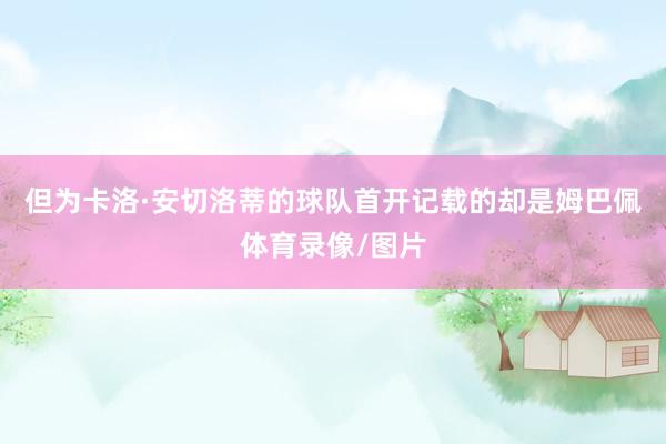 但为卡洛·安切洛蒂的球队首开记载的却是姆巴佩体育录像/图片