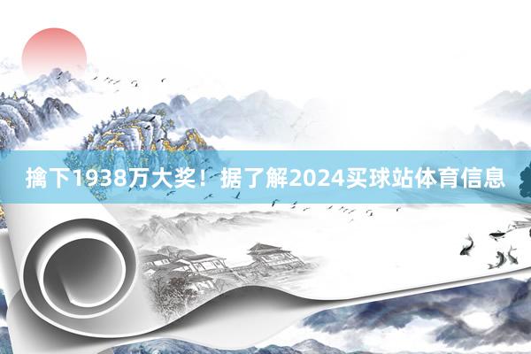 擒下1938万大奖！据了解2024买球站体育信息