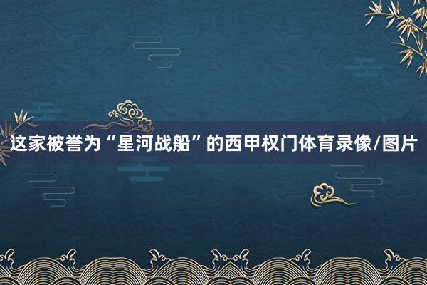 这家被誉为“星河战船”的西甲权门体育录像/图片