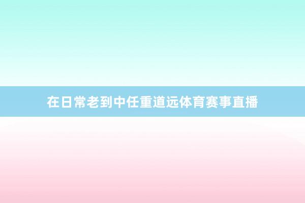 在日常老到中任重道远体育赛事直播