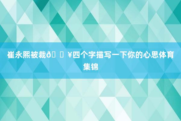 崔永熙被裁😥四个字描写一下你的心思体育集锦