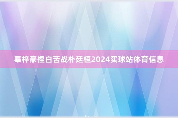 辜梓豪捏白苦战朴廷桓2024买球站体育信息