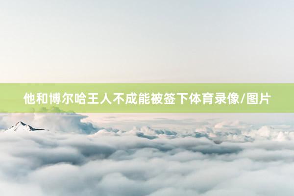 他和博尔哈王人不成能被签下体育录像/图片