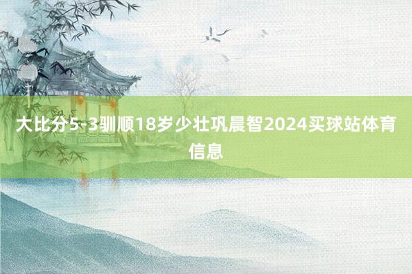 大比分5-3驯顺18岁少壮巩晨智2024买球站体育信息