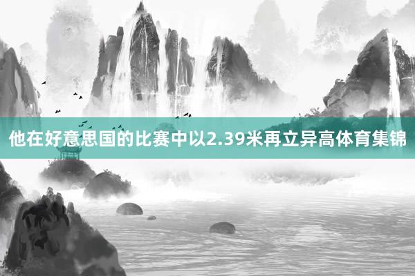 他在好意思国的比赛中以2.39米再立异高体育集锦