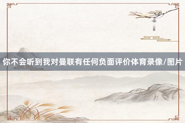 你不会听到我对曼联有任何负面评价体育录像/图片