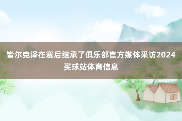 皆尔克泽在赛后继承了俱乐部官方媒体采访2024买球站体育信息