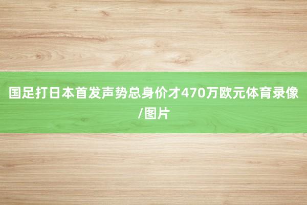 国足打日本首发声势总身价才470万欧元体育录像/图片