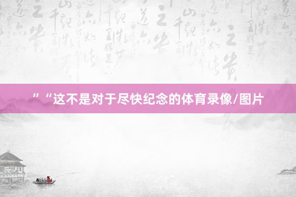”“这不是对于尽快纪念的体育录像/图片