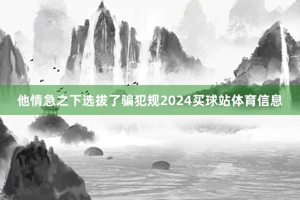 他情急之下选拔了骗犯规2024买球站体育信息