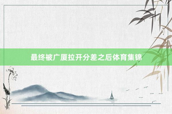 最终被广厦拉开分差之后体育集锦