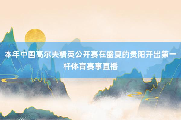 本年中国高尔夫精英公开赛在盛夏的贵阳开出第一杆体育赛事直播