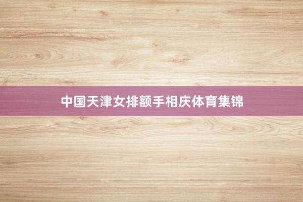 中国天津女排额手相庆体育集锦