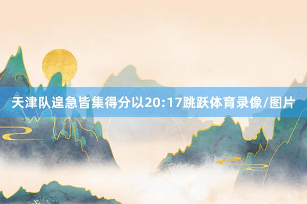 天津队遑急皆集得分以20:17跳跃体育录像/图片
