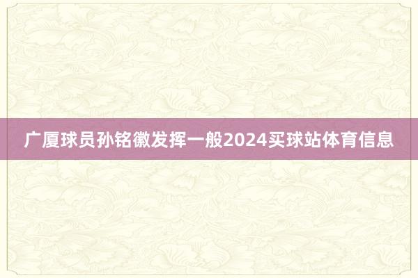 广厦球员孙铭徽发挥一般2024买球站体育信息