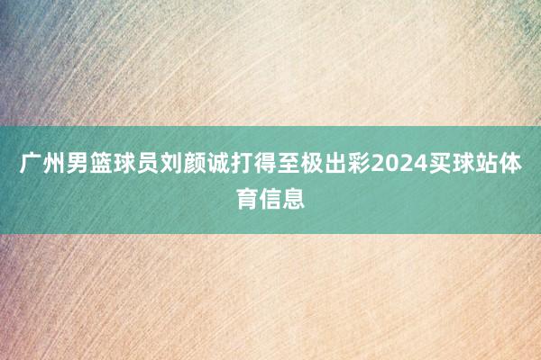 广州男篮球员刘颜诚打得至极出彩2024买球站体育信息