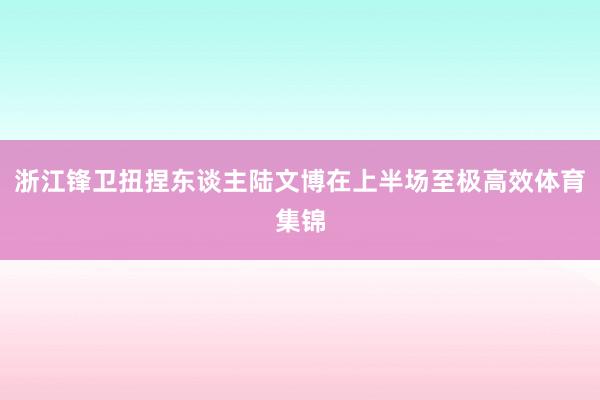 浙江锋卫扭捏东谈主陆文博在上半场至极高效体育集锦