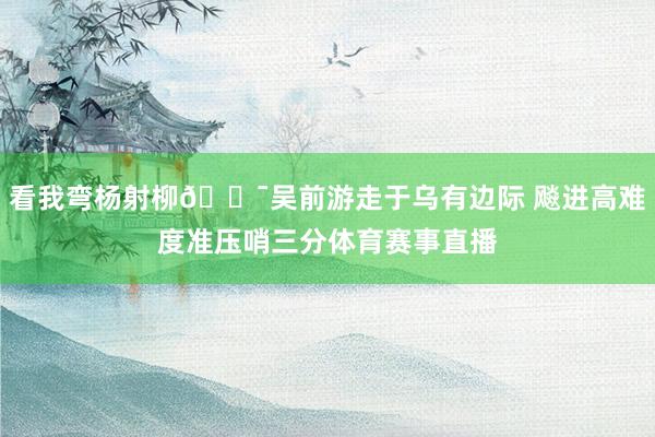 看我弯杨射柳🎯吴前游走于乌有边际 飚进高难度准压哨三分体育赛事直播