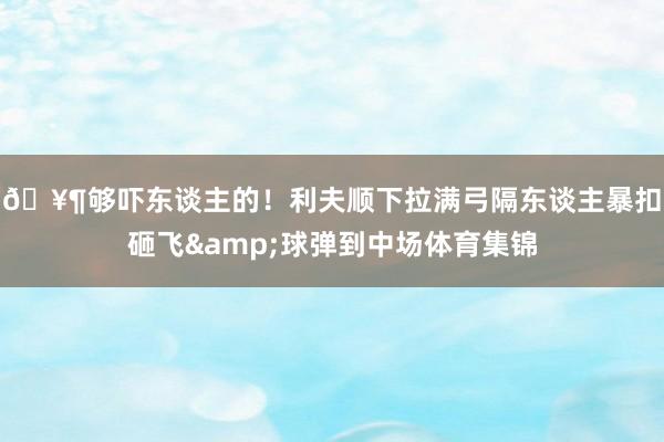 🥶够吓东谈主的！利夫顺下拉满弓隔东谈主暴扣砸飞&球弹到中场体育集锦
