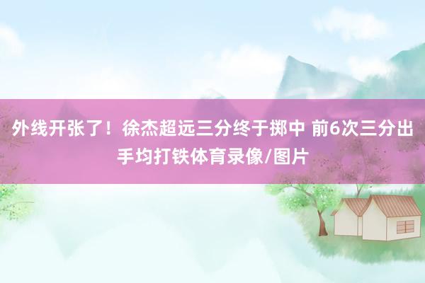 外线开张了！徐杰超远三分终于掷中 前6次三分出手均打铁体育录像/图片