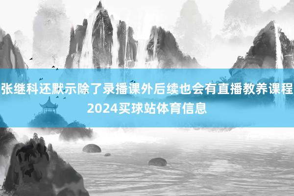 张继科还默示除了录播课外后续也会有直播教养课程2024买球站体育信息