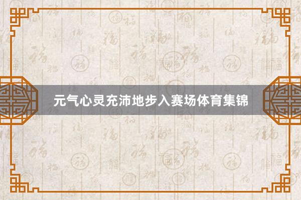 元气心灵充沛地步入赛场体育集锦