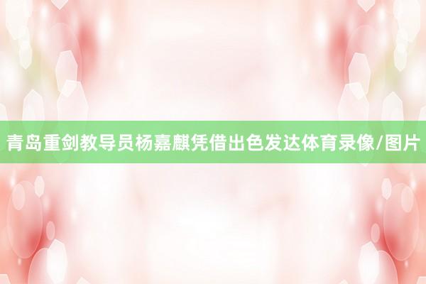 青岛重剑教导员杨嘉麒凭借出色发达体育录像/图片