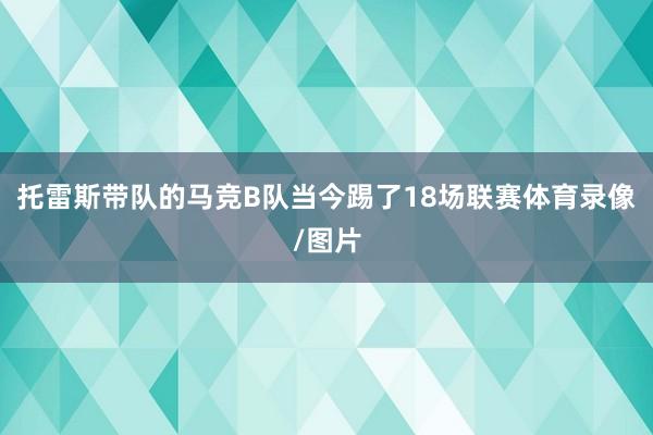 托雷斯带队的马竞B队当今踢了18场联赛体育录像/图片