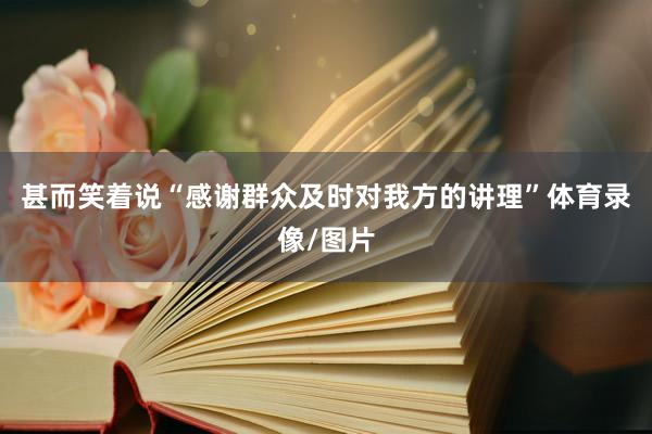 甚而笑着说“感谢群众及时对我方的讲理”体育录像/图片