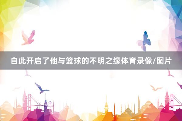自此开启了他与篮球的不明之缘体育录像/图片