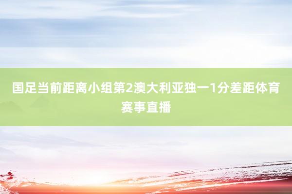 国足当前距离小组第2澳大利亚独一1分差距体育赛事直播
