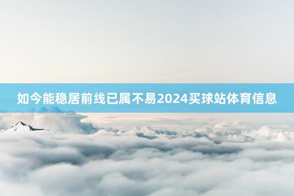 如今能稳居前线已属不易2024买球站体育信息