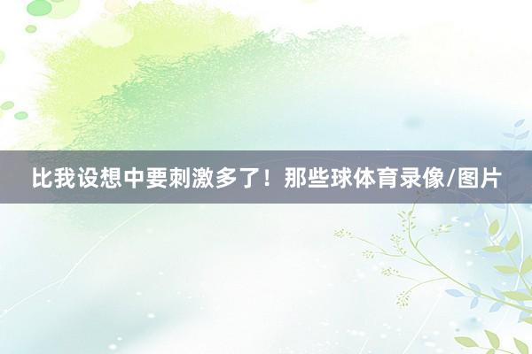 比我设想中要刺激多了！那些球体育录像/图片