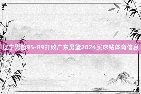 辽宁男篮95-89打败广东男篮2024买球站体育信息