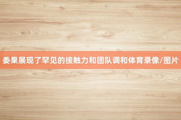 委果展现了罕见的接触力和团队调和体育录像/图片