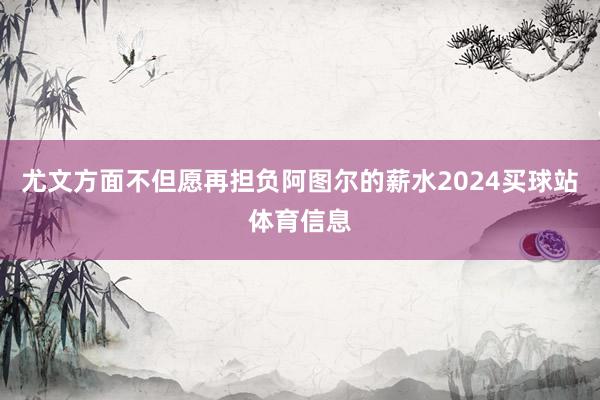 尤文方面不但愿再担负阿图尔的薪水2024买球站体育信息