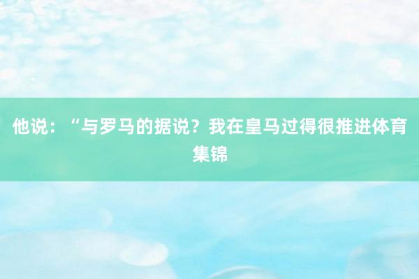 他说：“与罗马的据说？我在皇马过得很推进体育集锦